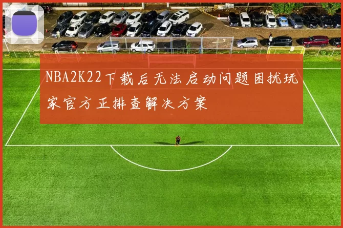 NBA2K22下载后无法启动问题困扰玩家官方正排查解决方案