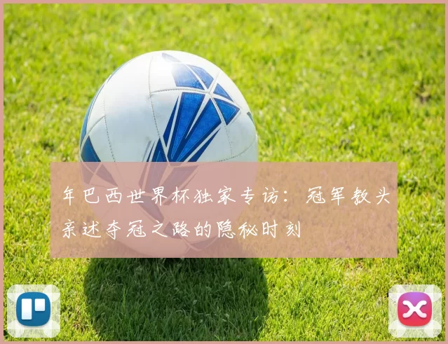 年巴西世界杯独家专访：冠军教头亲述夺冠之路的隐秘时刻