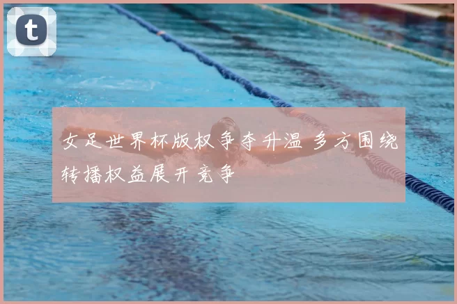 女足世界杯版权争夺升温 多方围绕转播权益展开竞争