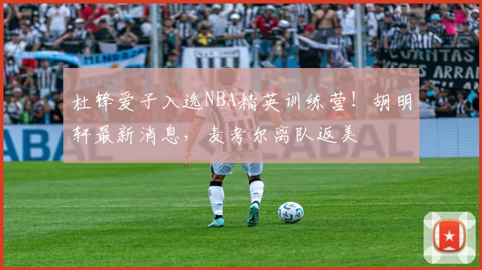 杜锋爱子入选NBA精英训练营!胡明轩最新消息,麦考尔离队返美