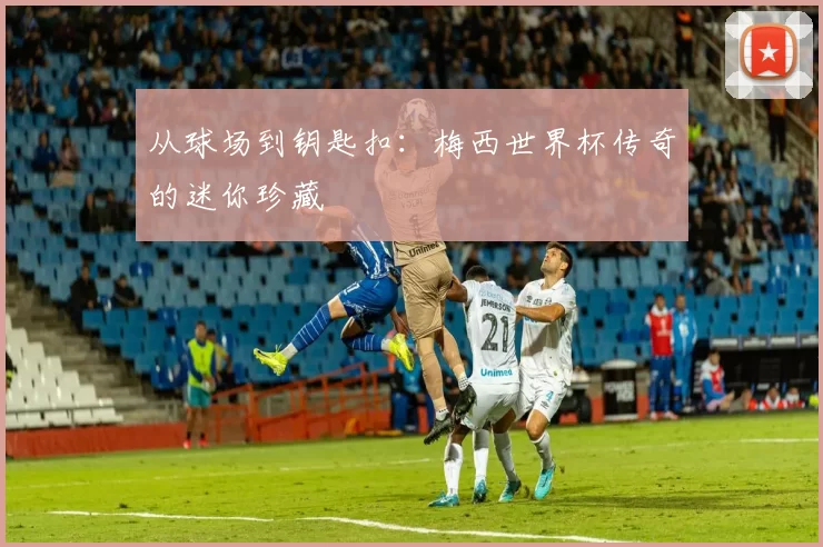 从球场到钥匙扣:梅西世界杯传奇的迷你珍藏