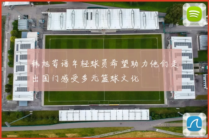 韩旭寄语年轻球员希望助力他们走出国门感受多元篮球文化